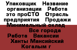 Упаковщик › Название организации ­ Работа-это проСТО › Отрасль предприятия ­ Продажи › Минимальный оклад ­ 23 500 - Все города Работа » Вакансии   . Ханты-Мансийский,Когалым г.